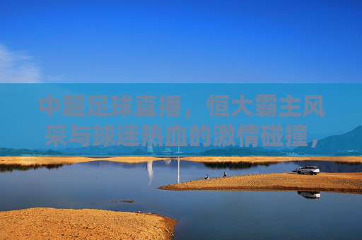 中超足球直播，恒大霸主风采与球迷热血的激情碰撞，中超足球直播，恒大霸主风采与球迷热血的激情碰撞