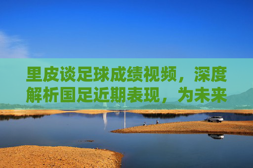 里皮谈足球成绩视频,深度解析国足近期表现,为未来发展指明方向,里皮谈国足成绩,深度解析近期表现,为未来发展指明方向