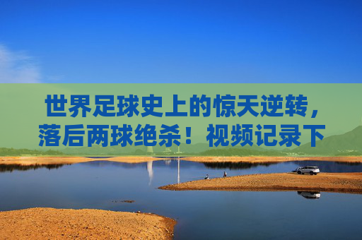 世界足球史上的惊天逆转，落后两球绝杀！视频记录下的奇迹时刻，世界足球史上的惊天逆转，落后两球绝杀，视频记录下的奇迹时刻