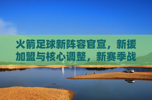 火箭足球新阵容官宣，新援加盟与核心调整，新赛季战力升级分析，火箭足球新阵容官宣，新援加盟与核心调整，新赛季战力升级分析