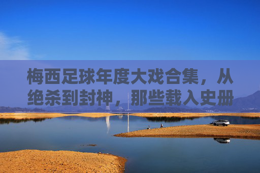 梅西足球年度大戏合集，从绝杀到封神，那些载入史册的瞬间，梅西足球年度大戏合集，从绝杀到封神，那些载入史册的瞬间