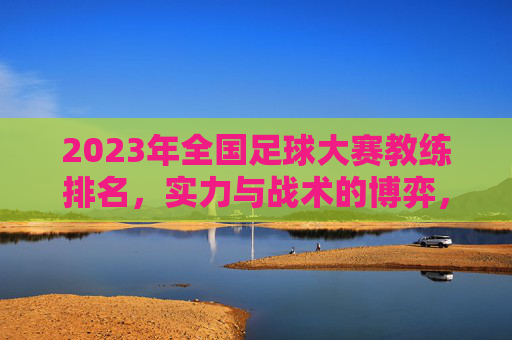 2023年全国足球大赛教练排名，实力与战术的博弈，谁在赛场上书写传奇？2023全国足球大赛教练排名，实力与战术博弈，谁在赛场书写传奇？