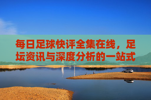 每日足球快评全集在线，足坛资讯与深度分析的一站式阅读平台，每日足球快评全集在线，足坛资讯与深度分析的一站式阅读平台