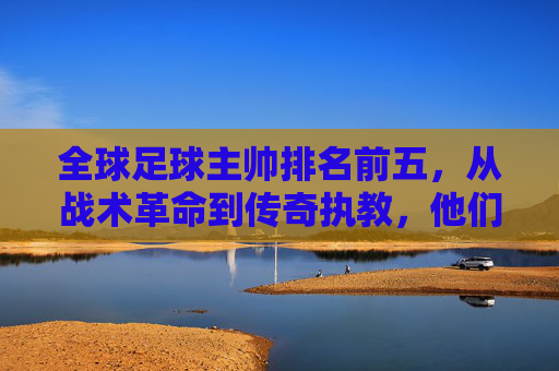 全球足球主帅排名前五,从战术革命到传奇执教,他们如何定义现代足球,全球足球顶级主帅前五,从战术革命到传奇执教,如何定义现代足球新格局