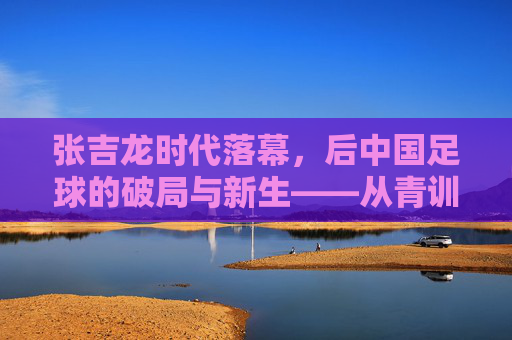 张吉龙时代落幕，后中国足球的破局与新生——从青训到战术体系的深层变革，张吉龙时代落幕，后中国足球的破局与新生——从青训到战术体系的深层变革