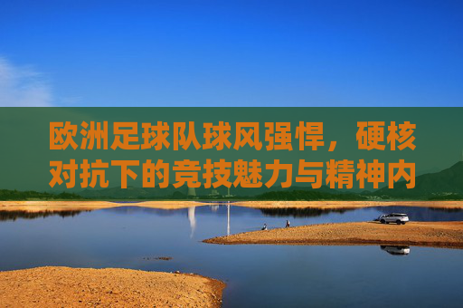 欧洲足球队球风强悍,硬核对抗下的竞技魅力与精神内核,欧洲足球队,硬核对抗中的竞技魅力与精神内核