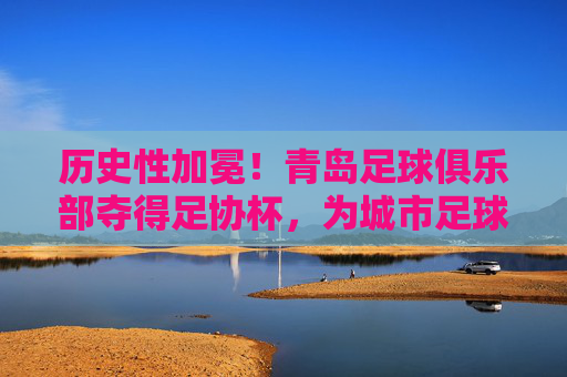 历史性加冕!青岛足球俱乐部夺得足协杯,为城市足球写就新传奇,历史性加冕!青岛足球俱乐部夺得足协杯,为城市足球写就新传奇