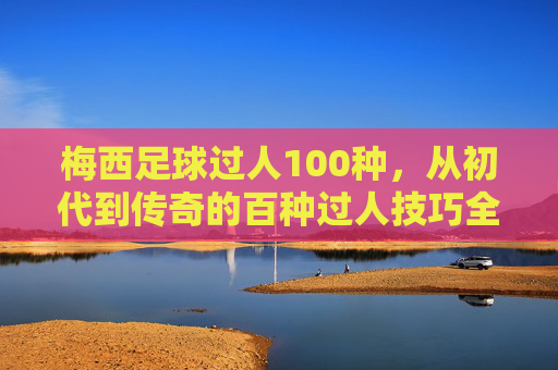 梅西足球过人100种,从初代到传奇的百种过人技巧全解析,梅西足球过人100种,从初代到传奇的百种过人技巧全解析