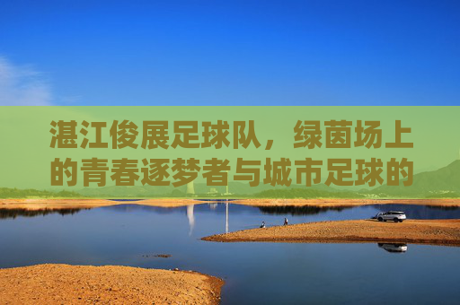 湛江俊展足球队，绿茵场上的青春逐梦者与城市足球的活力引擎，湛江俊展足球队，绿茵场上的青春逐梦者与城市足球的活力引擎