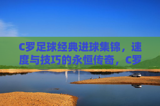 C罗足球经典进球集锦,速度与技巧的永恒传奇,C罗足球经典进球集锦,速度与技巧的永恒传奇