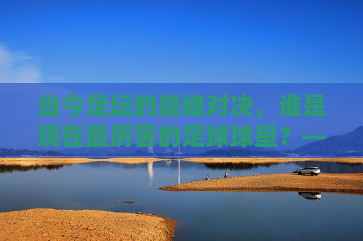 当今足坛的巅峰对决,谁是现在最厉害的足球球星?——技术、数据与影响力的综合评判,当今足坛巅峰对决,以技术、数据与影响力综合评判,谁是现役最顶级的足球巨星?