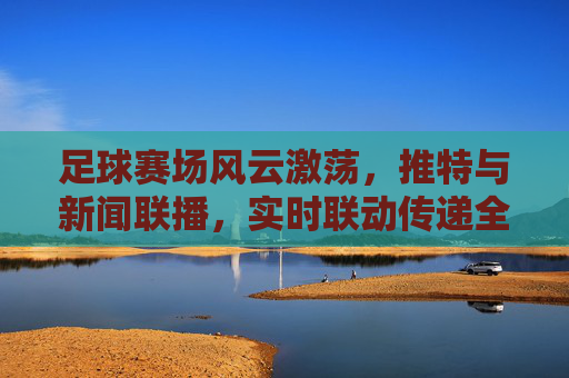 足球赛场风云激荡，推特与新闻联播，实时联动传递全球关注，足球赛场风云激荡，推特与新闻联播实时联动，传递全球关注