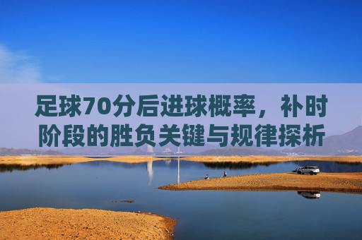 足球70分后进球概率,补时阶段的胜负关键与规律探析,足球70分后进球概率、补时阶段胜负关键与规律探析