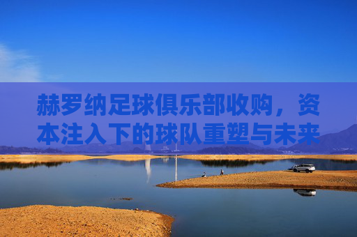 赫罗纳足球俱乐部收购,资本注入下的球队重塑与未来展望,赫罗纳足球俱乐部收购,资本注入下的球队重塑与未来展望