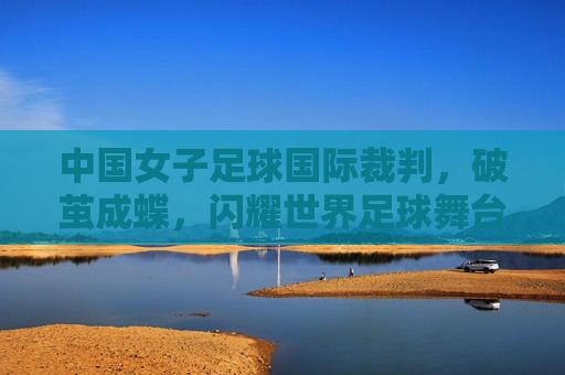 中国女子足球国际裁判,破茧成蝶,闪耀世界足球舞台,中国女子足球国际裁判破茧成蝶,闪耀世界足球舞台