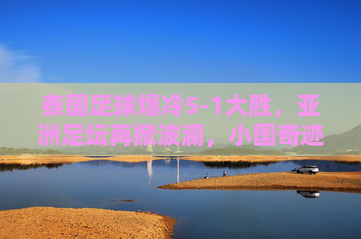 泰国足球爆冷5-1大胜，亚洲足坛再掀波澜，小国奇迹与战术智慧的双重奏，泰国足球爆冷5-1大胜，亚洲足坛再掀波澜，小国奇迹与战术智慧的双重奏