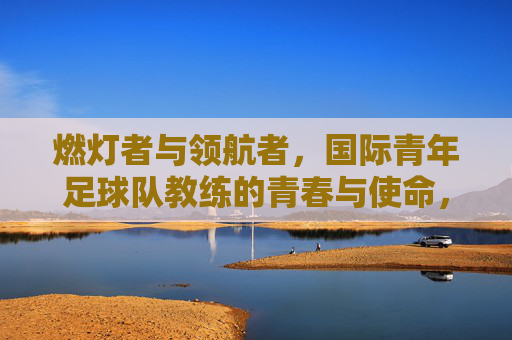 燃灯者与领航者,国际青年足球队教练的青春与使命,燃灯者与领航者,国际青年足球队教练的青春与使命