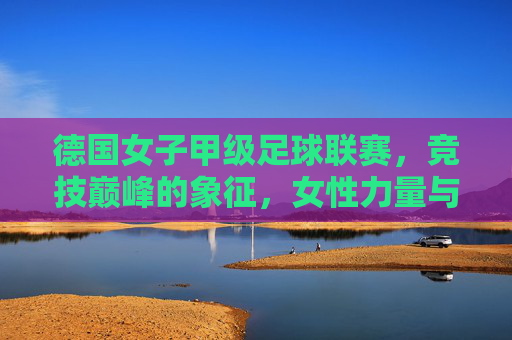 德国女子甲级足球联赛,竞技巅峰的象征,女性力量与足球艺术的完美融合,德国女子甲级足球联赛,竞技巅峰的象征,女性力量与足球艺术的完美融合