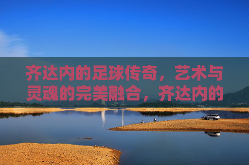 齐达内的足球传奇，艺术与灵魂的完美融合，齐达内的足球传奇，艺术与灵魂的完美融合