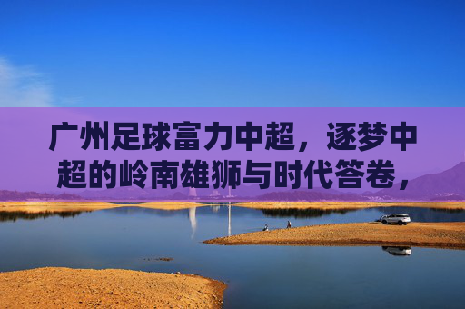 广州足球富力中超，逐梦中超的岭南雄狮与时代答卷，广州足球富力中超，逐梦中超的岭南雄狮与时代答卷