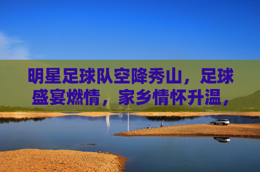 明星足球队空降秀山，足球盛宴燃情，家乡情怀升温，明星足球队空降秀山，足球盛宴燃情，家乡情怀升温