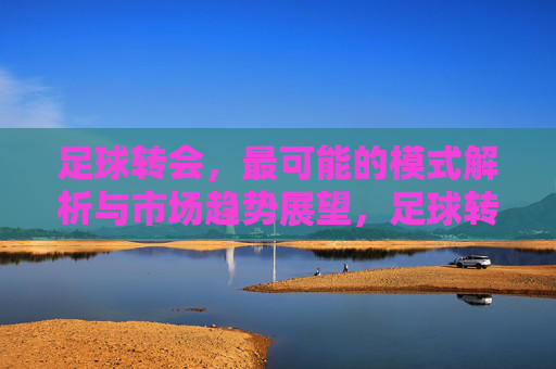 足球转会,最可能的模式解析与市场趋势展望,足球转会,核心模式解析与未来市场趋势展望
