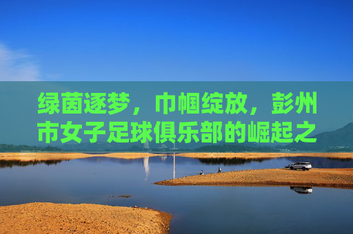 绿茵逐梦,巾帼绽放,彭州市女子足球俱乐部的崛起之路,绿茵逐梦,巾帼绽放,彭州市女子足球俱乐部的崛起之路