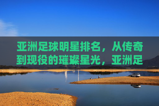 亚洲足球明星排名,从传奇到现役的璀璨星光,亚洲足球明星排名,从传奇到现役的璀璨星光