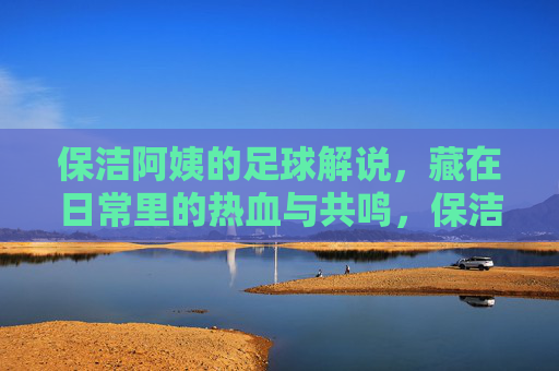 保洁阿姨的足球解说，藏在日常里的热血与共鸣，保洁阿姨的足球解说，藏在日常里的热血与共鸣