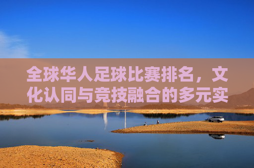 全球华人足球比赛排名,文化认同与竞技融合的多元实践,全球华人足球比赛排名,文化认同与竞技融合的多元实践