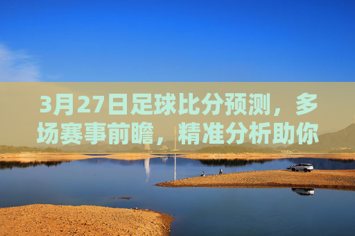 3月27日足球比分预测，多场赛事前瞻，精准分析助你把握机会，3月27日足球比分预测，多场赛事前瞻与精准分析，助你把握机会