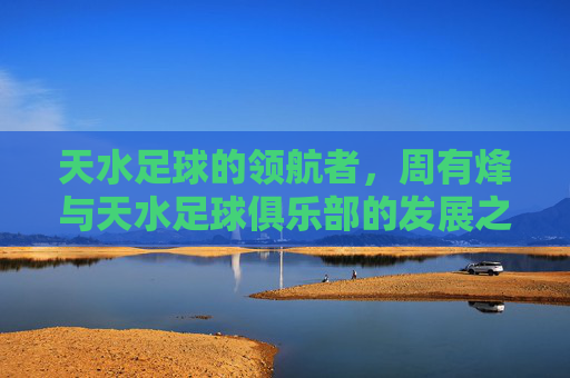 天水足球的领航者,周有烽与天水足球俱乐部的发展之路,天水足球领航者周有烽,引领俱乐部发展之路