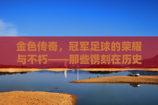 金色传奇,冠军足球的荣耀与不朽——那些镌刻在历史中的金色阵容,金色传奇,冠军足球的荣耀与不朽——那些镌刻在历史中的金色阵容