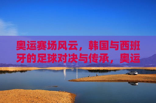 奥运赛场风云，韩国与西班牙的足球对决与传承，奥运赛场风云，韩国与西班牙的足球对决与传承