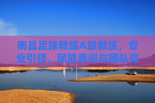 南昌足球教练A级教练，专业引领，赋能青训与团队竞技的领航者，南昌足球教练A级教练，专业引领青训与团队竞技的领航者