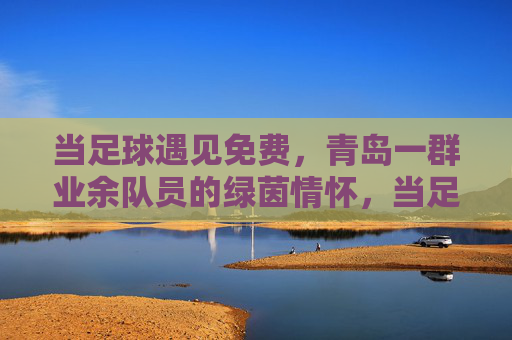 当足球遇见免费，青岛一群业余队员的绿茵情怀，当足球遇见免费，青岛一群业余队员的绿茵情怀