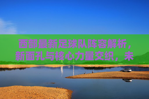 西部最新足球队阵容解析，新面孔与核心力量交织，未来战力待检验，西部最新足球队阵容解析，新面孔与核心力量交织，未来战力待检验
