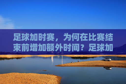 足球加时赛，为何在比赛结束前增加额外时间？足球加时赛，为何在比赛结束前增加额外时间？