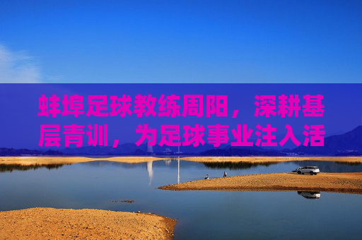 蚌埠足球教练周阳，深耕基层青训，为足球事业注入活力，蚌埠足球教练周阳深耕基层青训 为足球事业注入活力