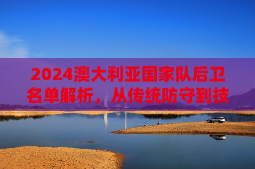 2024澳大利亚国家队后卫名单解析，从传统防守到技术革新与年轻力量崛起，2024澳大利亚国家队后卫名单解析，从传统防守到技术革新与年轻力量崛起
