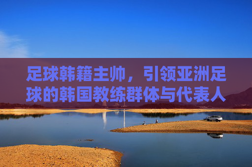足球韩籍主帅,引领亚洲足球的韩国教练群体与代表人物,足球韩籍主帅,引领亚洲足球的韩国教练群体与代表人物