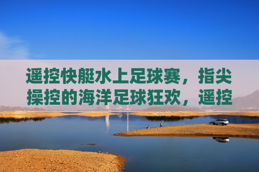 遥控快艇水上足球赛,指尖操控的海洋足球狂欢,遥控快艇水上足球赛,指尖操控的海洋足球狂欢