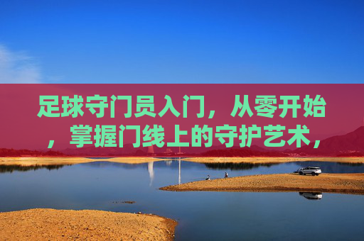 足球守门员入门,从零开始,掌握门线上的守护艺术,足球守门员入门,从零开始,掌握门线上的守护艺术