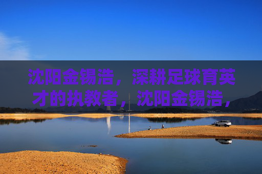 沈阳金锡浩,深耕足球育英才的执教者,沈阳金锡浩,深耕足球育英才的执教者