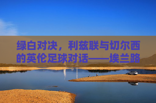 绿白对决，利兹联与切尔西的英伦足球对话——埃兰路与老特拉福德的经典交锋，绿白对决，利兹联与切尔西的英伦足球对话——埃兰路与老特拉福德的经典交锋