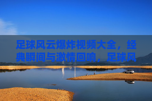 足球风云爆炸视频大全,经典瞬间与激情回响,足球风云爆炸视频大全,经典瞬间与激情回响
