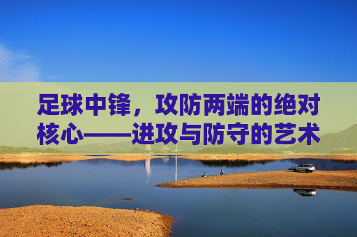 足球中锋，攻防两端的绝对核心——进攻与防守的艺术，足球中锋，攻防两端的绝对核心——进攻与防守的艺术