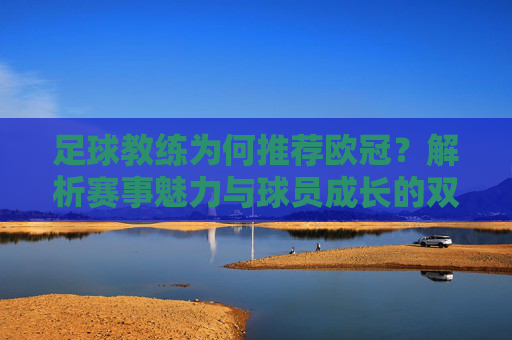 足球教练为何推荐欧冠?解析赛事魅力与球员成长的双重价值,足球教练为何推荐欧冠?解析赛事魅力与球员成长的双重价值