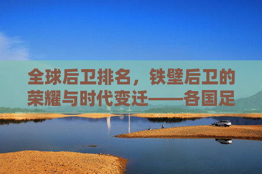全球后卫排名,铁壁后卫的荣耀与时代变迁——各国足球防线力量深度解析,全球后卫排名,铁壁后卫的荣耀与时代变迁——各国足球防线力量深度解析