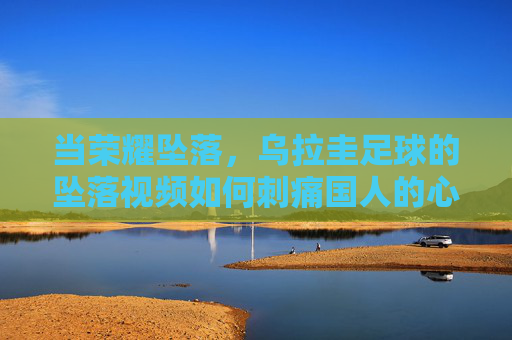当荣耀坠落,乌拉圭足球的坠落视频如何刺痛国人的心,荣耀坠落,乌拉圭足球的坠落视频如何刺痛国人?